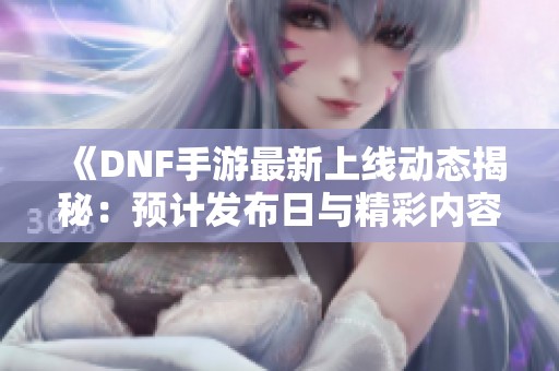 《DNF手游最新上线动态揭秘：预计发布日与精彩内容全面解析》