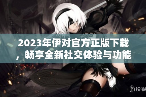 2023年伊对官方正版下载，畅享全新社交体验与功能