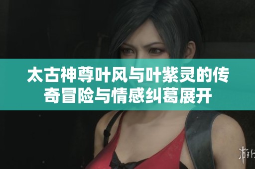 太古神尊叶风与叶紫灵的传奇冒险与情感纠葛展开