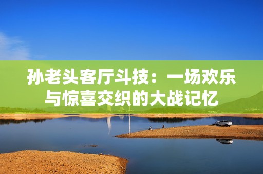 孙老头客厅斗技：一场欢乐与惊喜交织的大战记忆