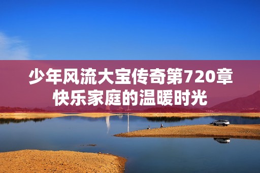 少年风流大宝传奇第720章快乐家庭的温暖时光