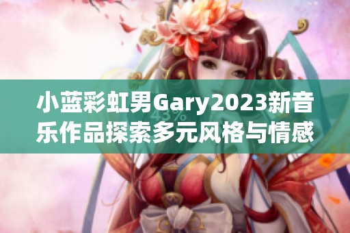 小蓝彩虹男Gary2023新音乐作品探索多元风格与情感深度