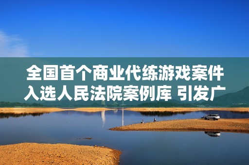 全国首个商业代练游戏案件入选人民法院案例库 引发广泛关注