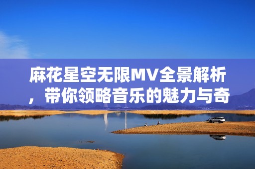 麻花星空无限MV全景解析，带你领略音乐的魅力与奇幻世界