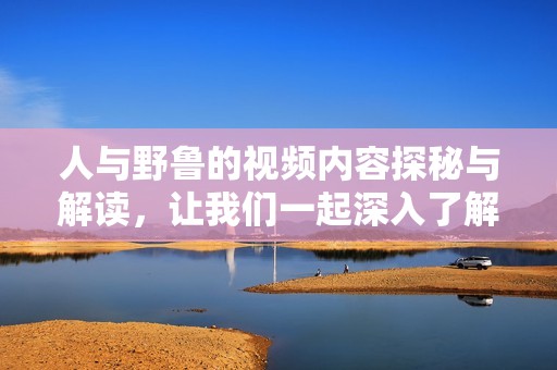 人与野鲁的视频内容探秘与解读，让我们一起深入了解其中的精彩瞬间
