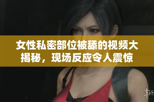 女性私密部位被舔的视频大揭秘，现场反应令人震惊