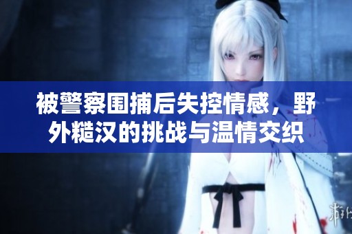 被警察围捕后失控情感，野外糙汉的挑战与温情交织