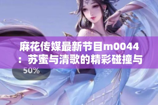 麻花传媒最新节目m0044：苏蜜与清歌的精彩碰撞与互动