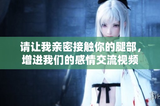 请让我亲密接触你的腿部，增进我们的感情交流视频