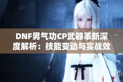 DNF男气功CP武器革新深度解析：技能变动与实战效果全面评测