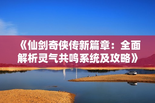 《仙剑奇侠传新篇章：全面解析灵气共鸣系统及攻略》