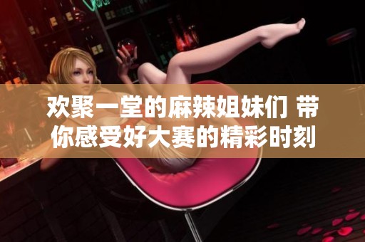 欢聚一堂的麻辣姐妹们 带你感受好大赛的精彩时刻
