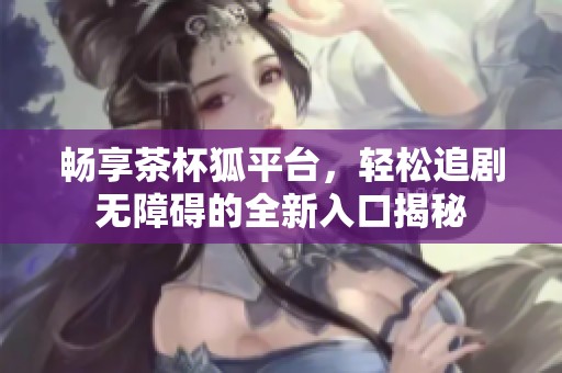 畅享茶杯狐平台，轻松追剧无障碍的全新入口揭秘