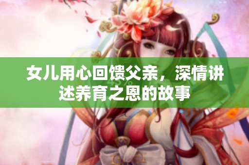 女儿用心回馈父亲，深情讲述养育之恩的故事