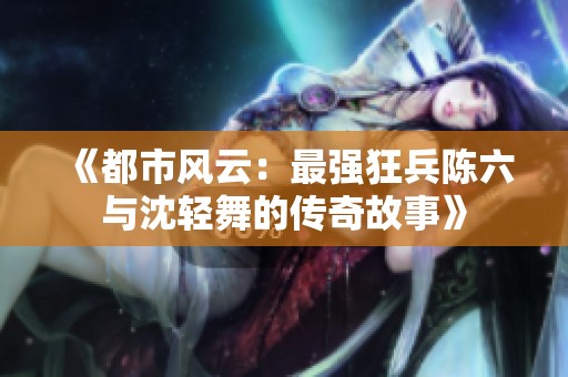 《都市风云：最强狂兵陈六与沈轻舞的传奇故事》