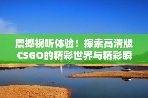 震撼视听体验！探索高清版CSGO的精彩世界与精彩瞬间