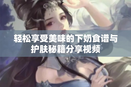 轻松享受美味的下奶食谱与护肤秘籍分享视频