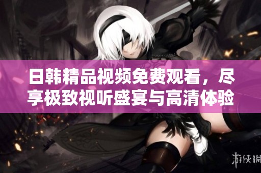 日韩精品视频免费观看，尽享极致视听盛宴与高清体验
