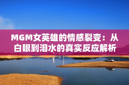 MGM女英雄的情感裂变：从白眼到泪水的真实反应解析