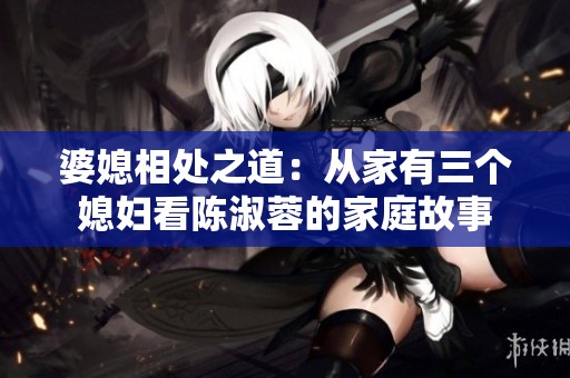 婆媳相处之道：从家有三个媳妇看陈淑蓉的家庭故事