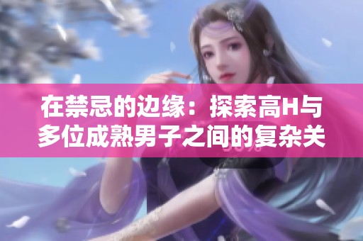 在禁忌的边缘：探索高H与多位成熟男子之间的复杂关系