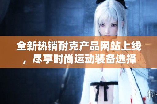 全新热销耐克产品网站上线，尽享时尚运动装备选择