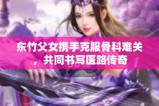 东竹父女携手克服骨科难关，共同书写医路传奇