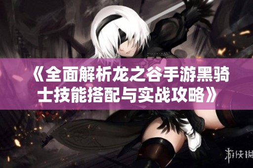 《全面解析龙之谷手游黑骑士技能搭配与实战攻略》