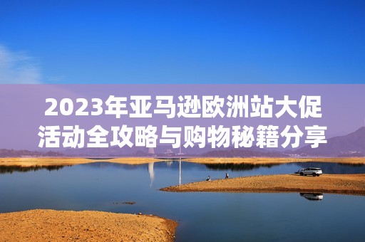 2023年亚马逊欧洲站大促活动全攻略与购物秘籍分享