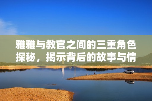 雅雅与教官之间的三重角色探秘，揭示背后的故事与情感