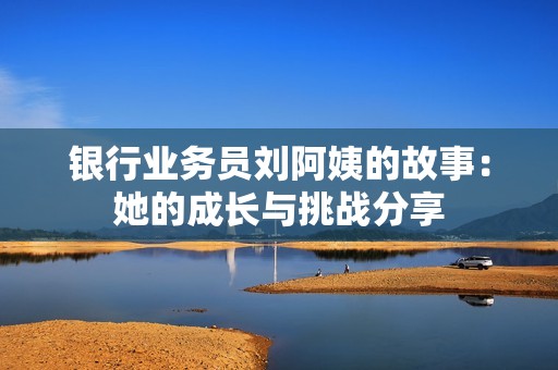 银行业务员刘阿姨的故事：她的成长与挑战分享