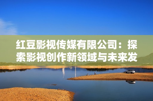 红豆影视传媒有限公司：探索影视创作新领域与未来发展方向
