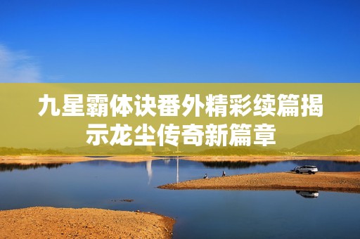 九星霸体诀番外精彩续篇揭示龙尘传奇新篇章