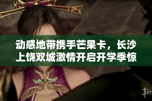 动感地带携手芒果卡，长沙上饶双城激情开启开学季惊喜旅程
