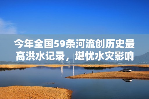 今年全国59条河流创历史最高洪水记录，堪忧水灾影响