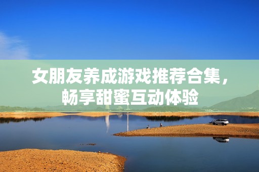 女朋友养成游戏推荐合集，畅享甜蜜互动体验