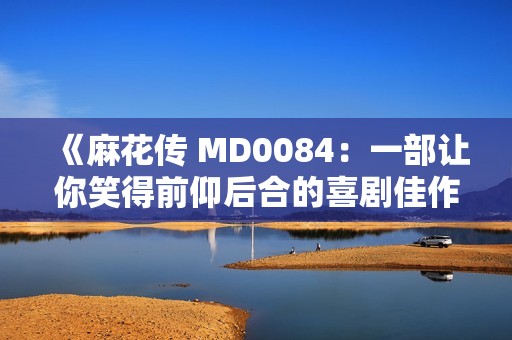 《麻花传 MD0084：一部让你笑得前仰后合的喜剧佳作》