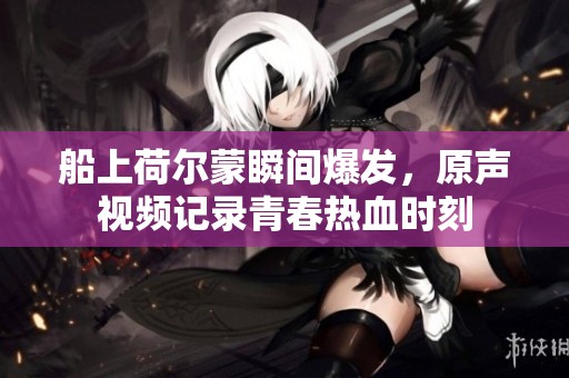 船上荷尔蒙瞬间爆发，原声视频记录青春热血时刻