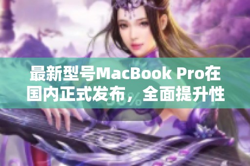 最新型号MacBook Pro在国内正式发布，全面提升性能与效果
