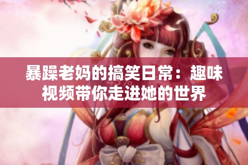 暴躁老妈的搞笑日常：趣味视频带你走进她的世界
