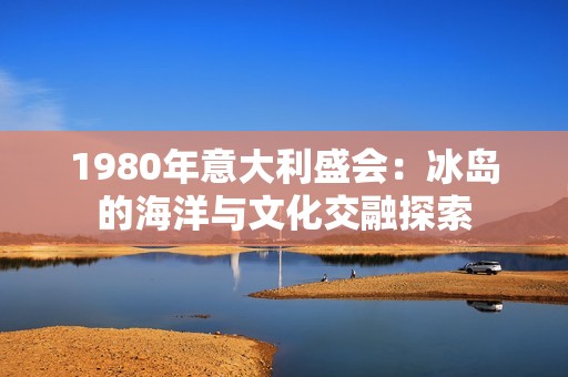 1980年意大利盛会：冰岛的海洋与文化交融探索