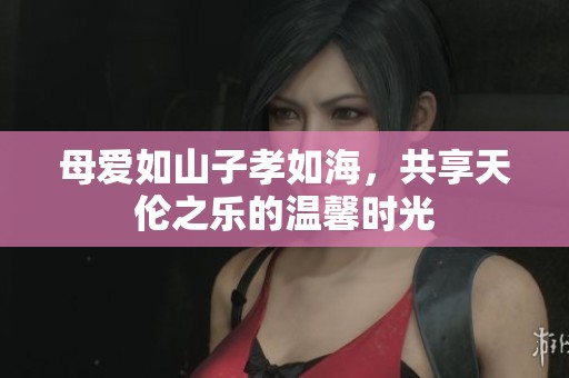 母爱如山子孝如海，共享天伦之乐的温馨时光
