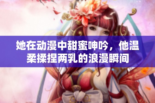 她在动漫中甜蜜呻吟，他温柔揉捏两乳的浪漫瞬间