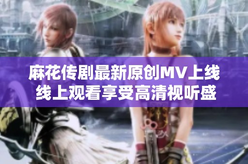 麻花传剧最新原创MV上线 线上观看享受高清视听盛宴