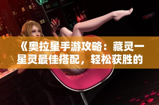 《奥拉星手游攻略：藏灵一星灵最佳搭配，轻松获胜的方法解析》