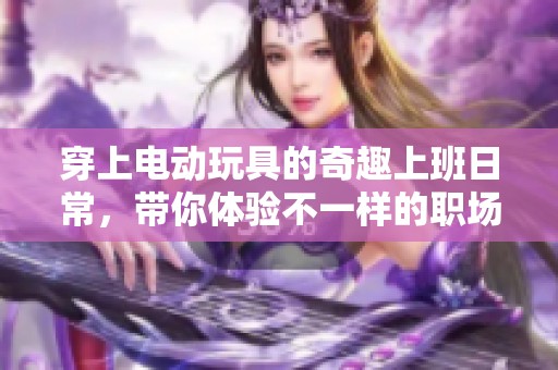 穿上电动玩具的奇趣上班日常，带你体验不一样的职场生活