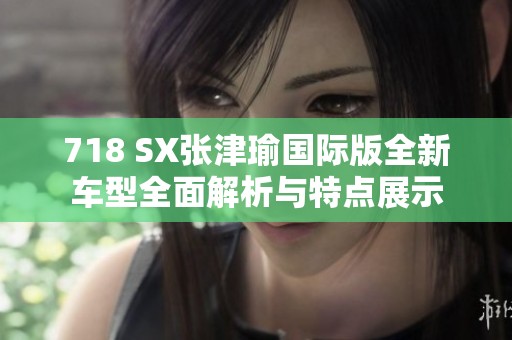 718 SX张津瑜国际版全新车型全面解析与特点展示