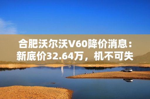 合肥沃尔沃V60降价消息：新底价32.64万，机不可失！
