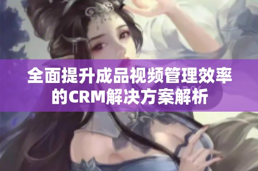 全面提升成品视频管理效率的CRM解决方案解析