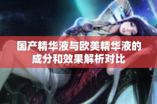 国产精华液与欧美精华液的成分和效果解析对比